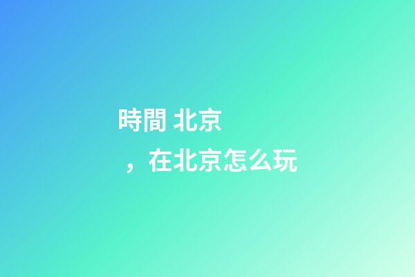 時間 北京，在北京怎么玩-第1張-觀點-玄機派